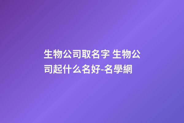 生物公司取名字 生物公司起什么名好-名學網